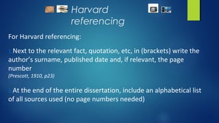 Harvard
referencing
For Harvard referencing:
1.Next to the relevant fact, quotation, etc, in (brackets) write the
author’s surname, published date and, if relevant, the page
number
(Prescott, 1910, p23)
2.At the end of the entire dissertation, include an alphabetical list
of all sources used (no page numbers needed)
 