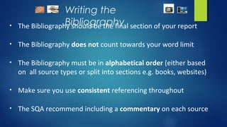 Writing the
Bibliography• The Bibliography should be the final section of your report
• The Bibliography does not count towards your word limit
• The Bibliography must be in alphabetical order (either based
on all source types or split into sections e.g. books, websites)
• Make sure you use consistent referencing throughout
• The SQA recommend including a commentary on each source
 