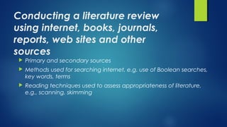 Conducting a literature review
using internet, books, journals,
reports, web sites and other
sources
 Primary and secondary sources 
 Methods used for searching internet, e.g. use of Boolean searches,
key words, terms
 Reading techniques used to assess appropriateness of literature,
e.g., scanning, skimming
 