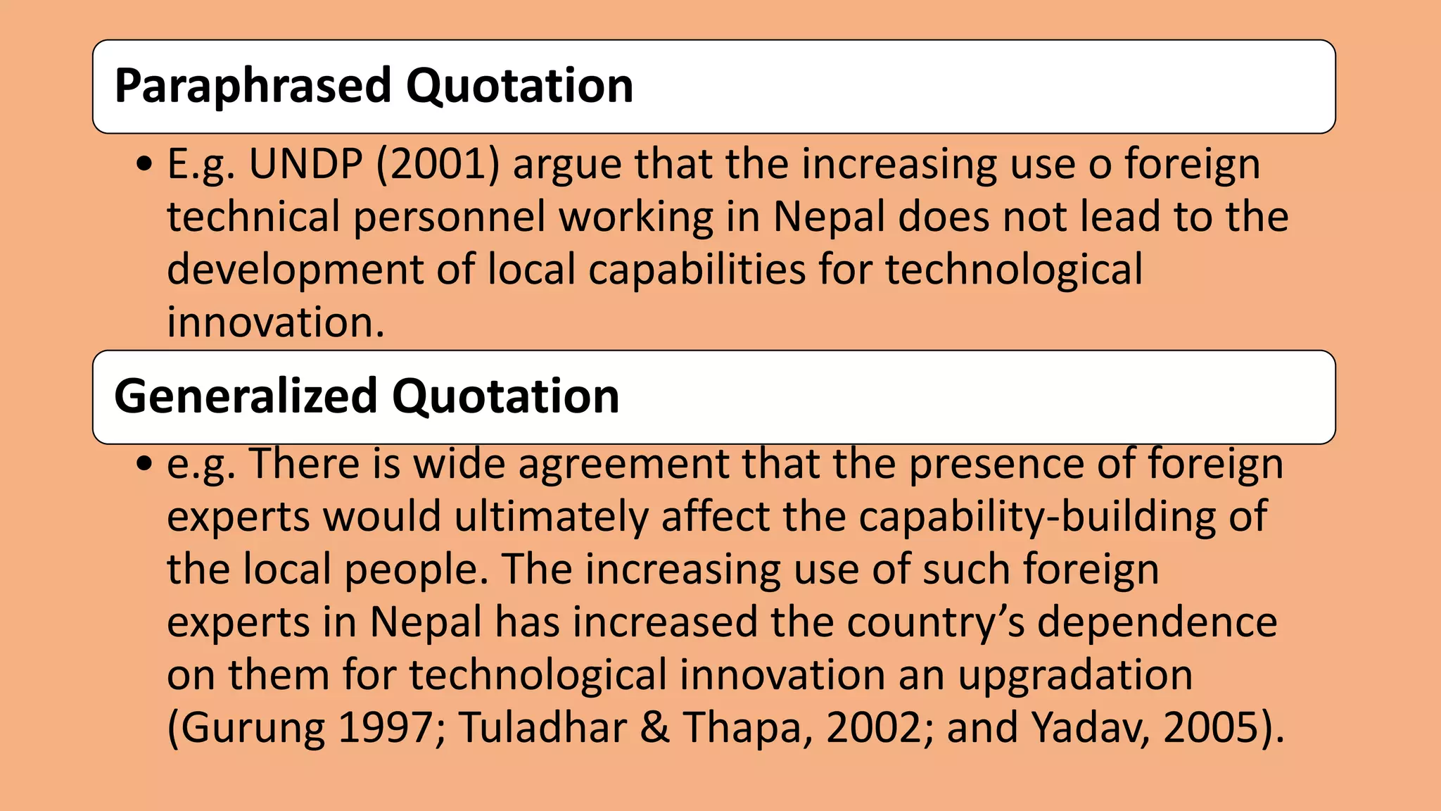 Paraphrased Quotation
• E.g. UNDP (2001) argue that the increasing use o foreign
technical personnel working in Nepal does not lead to the
development of local capabilities for technological
innovation.
Generalized Quotation
• e.g. There is wide agreement that the presence of foreign
experts would ultimately affect the capability-building of
the local people. The increasing use of such foreign
experts in Nepal has increased the country’s dependence
on them for technological innovation an upgradation
(Gurung 1997; Tuladhar & Thapa, 2002; and Yadav, 2005).
 