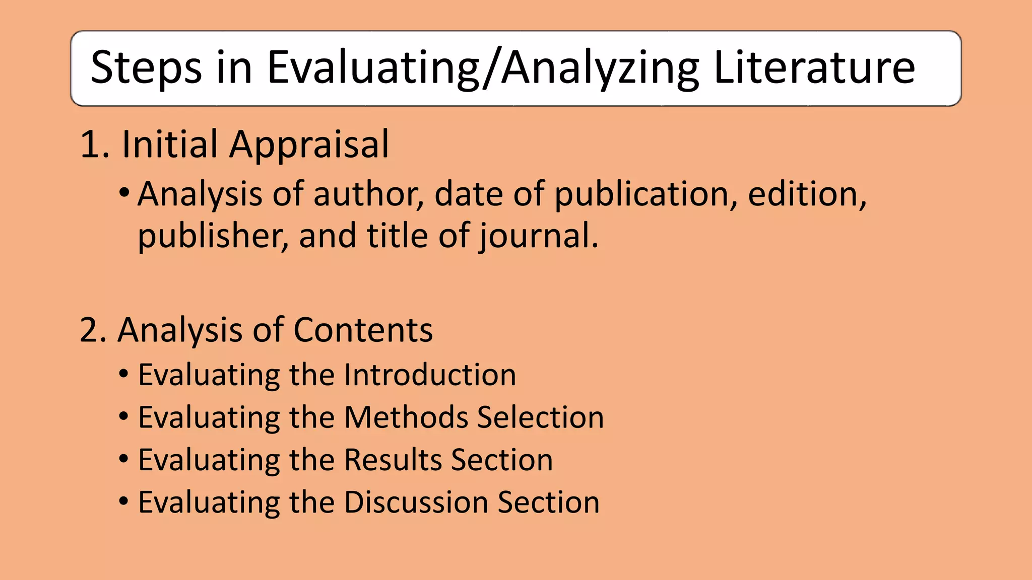 Steps in Evaluating/Analyzing Literature
1. Initial Appraisal
•Analysis of author, date of publication, edition,
publisher, and title of journal.
2. Analysis of Contents
• Evaluating the Introduction
• Evaluating the Methods Selection
• Evaluating the Results Section
• Evaluating the Discussion Section
 