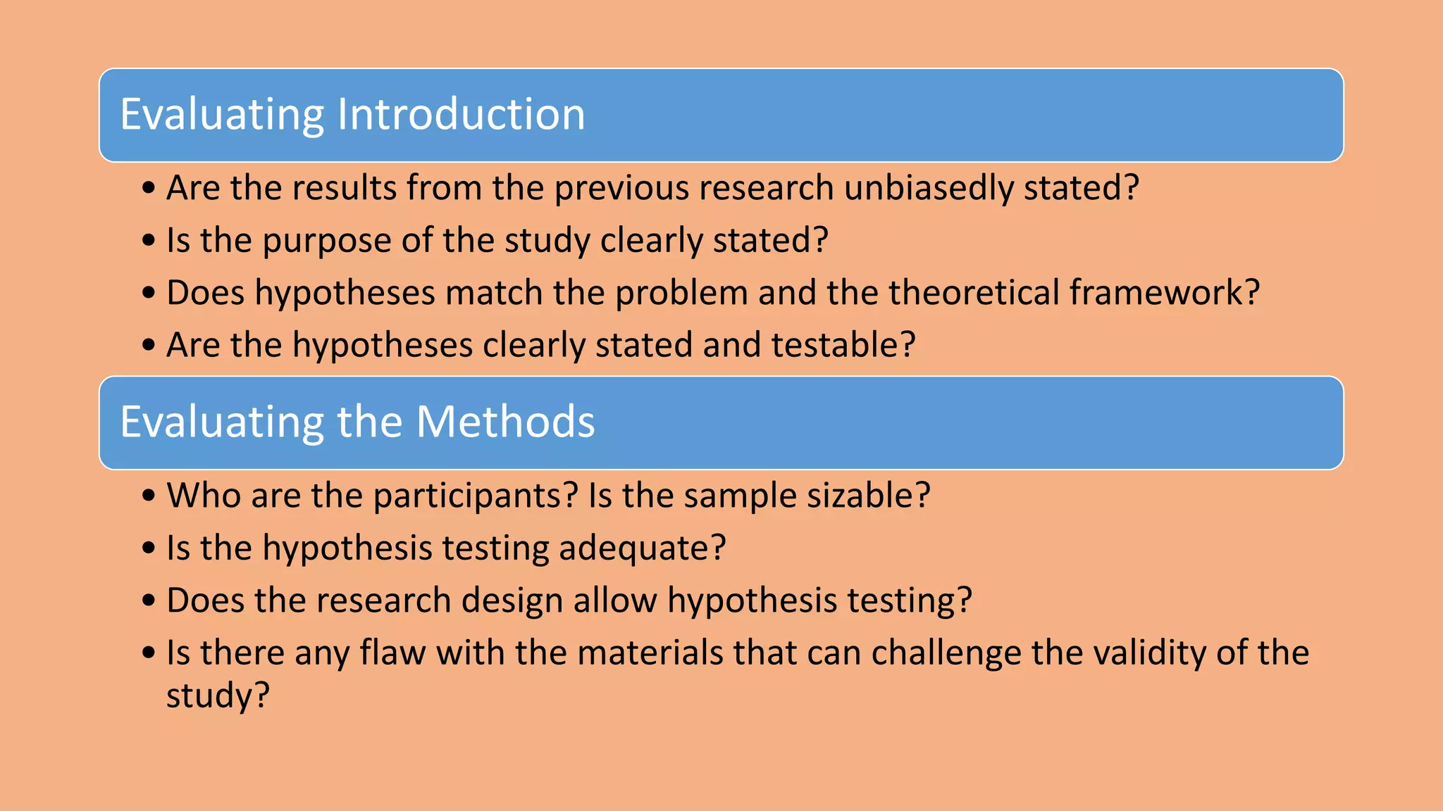 Evaluating Introduction
• Are the results from the previous research unbiasedly stated?
• Is the purpose of the study clearly stated?
• Does hypotheses match the problem and the theoretical framework?
• Are the hypotheses clearly stated and testable?
Evaluating the Methods
• Who are the participants? Is the sample sizable?
• Is the hypothesis testing adequate?
• Does the research design allow hypothesis testing?
• Is there any flaw with the materials that can challenge the validity of the
study?
 