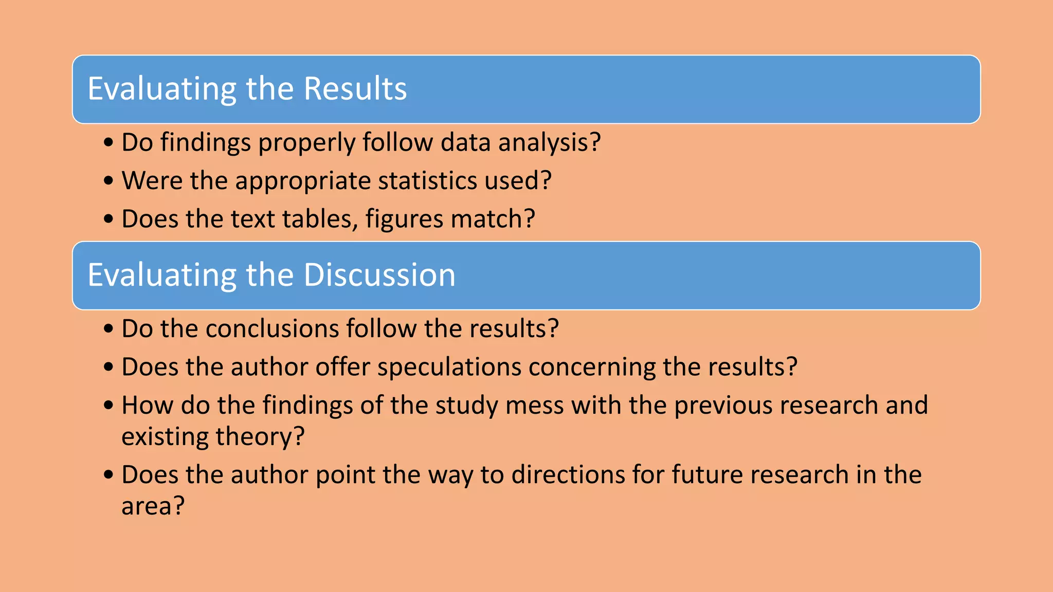 Evaluating the Results
• Do findings properly follow data analysis?
• Were the appropriate statistics used?
• Does the text tables, figures match?
Evaluating the Discussion
• Do the conclusions follow the results?
• Does the author offer speculations concerning the results?
• How do the findings of the study mess with the previous research and
existing theory?
• Does the author point the way to directions for future research in the
area?
 