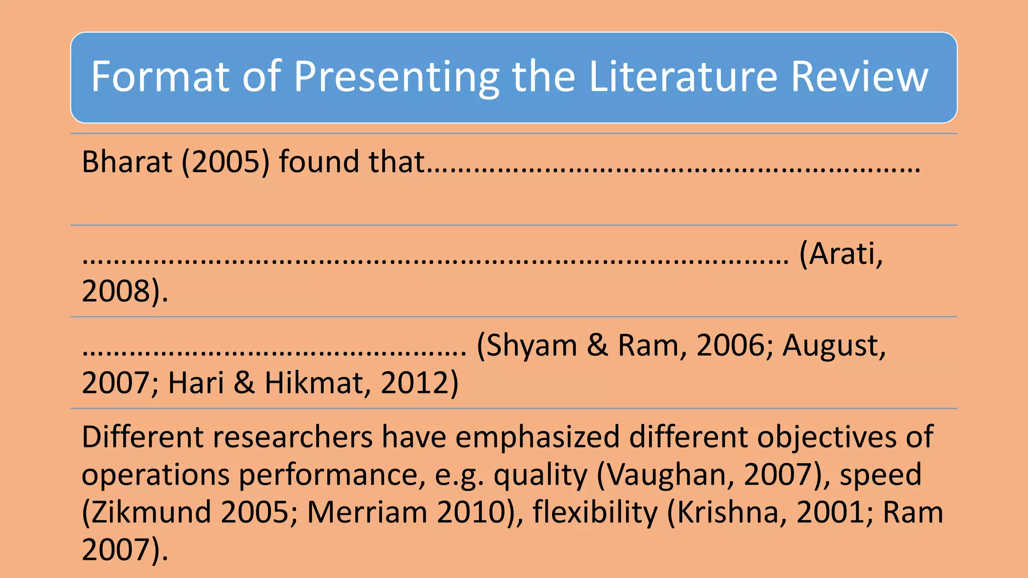 Format of Presenting the Literature Review
Bharat (2005) found that………………………………………………………
……………………………………………………………………………… (Arati,
2008).
…………………………………………. (Shyam & Ram, 2006; August,
2007; Hari & Hikmat, 2012)
Different researchers have emphasized different objectives of
operations performance, e.g. quality (Vaughan, 2007), speed
(Zikmund 2005; Merriam 2010), flexibility (Krishna, 2001; Ram
2007).
 