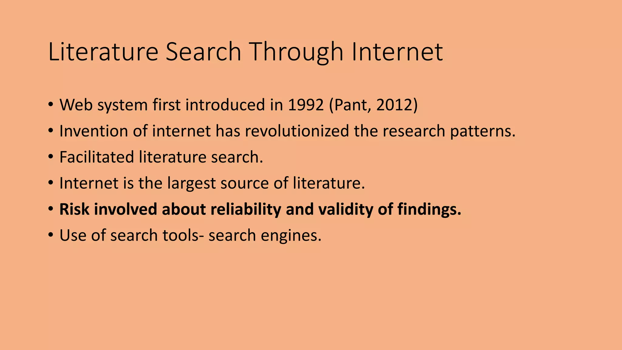 Literature Search Through Internet
• Web system first introduced in 1992 (Pant, 2012)
• Invention of internet has revolutionized the research patterns.
• Facilitated literature search.
• Internet is the largest source of literature.
• Risk involved about reliability and validity of findings.
• Use of search tools- search engines.
 
