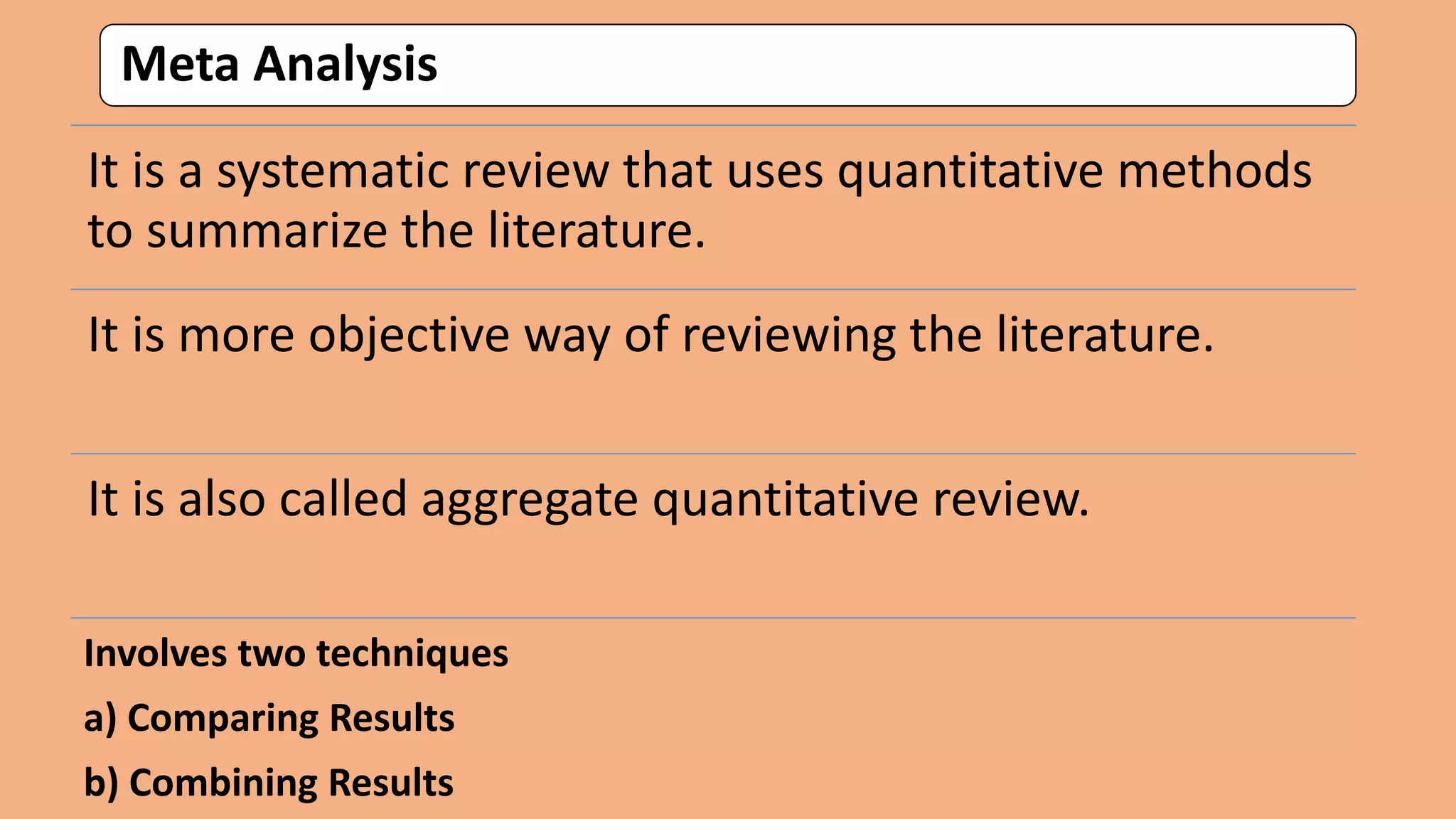 Meta Analysis
It is a systematic review that uses quantitative methods
to summarize the literature.
It is more objective way of reviewing the literature.
It is also called aggregate quantitative review.
Involves two techniques
a) Comparing Results
b) Combining Results
 