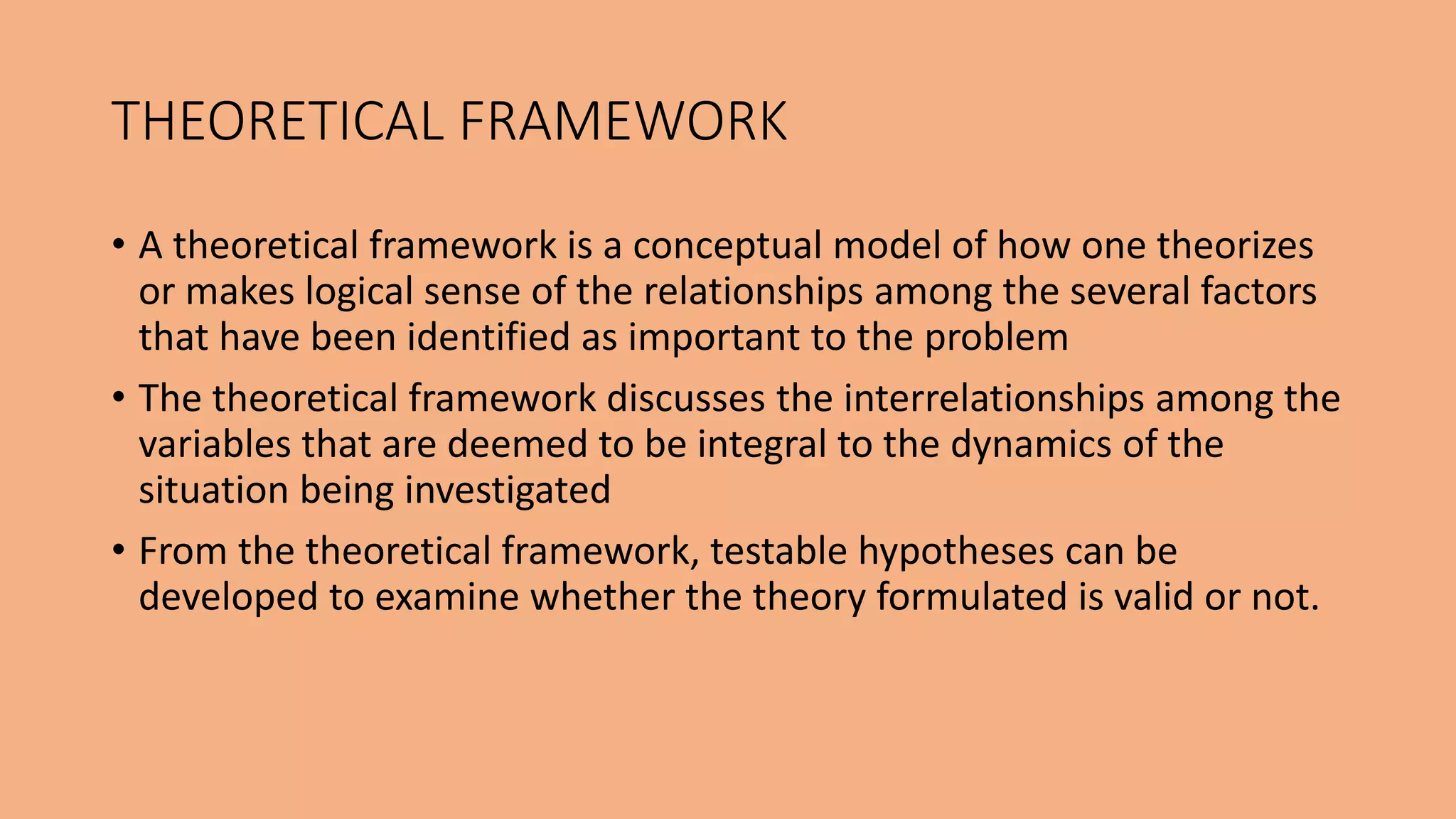• A theoretical framework is a conceptual model of how one theorizes
or makes logical sense of the relationships among the several factors
that have been identified as important to the problem
• The theoretical framework discusses the interrelationships among the
variables that are deemed to be integral to the dynamics of the
situation being investigated
• From the theoretical framework, testable hypotheses can be
developed to examine whether the theory formulated is valid or not.
THEORETICAL FRAMEWORK
 