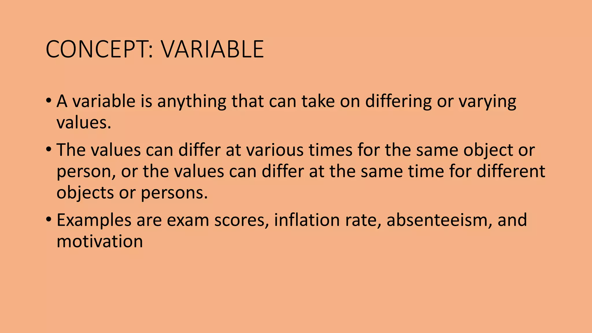 • A variable is anything that can take on differing or varying
values.
• The values can differ at various times for the same object or
person, or the values can differ at the same time for different
objects or persons.
• Examples are exam scores, inflation rate, absenteeism, and
motivation
CONCEPT: VARIABLE
 