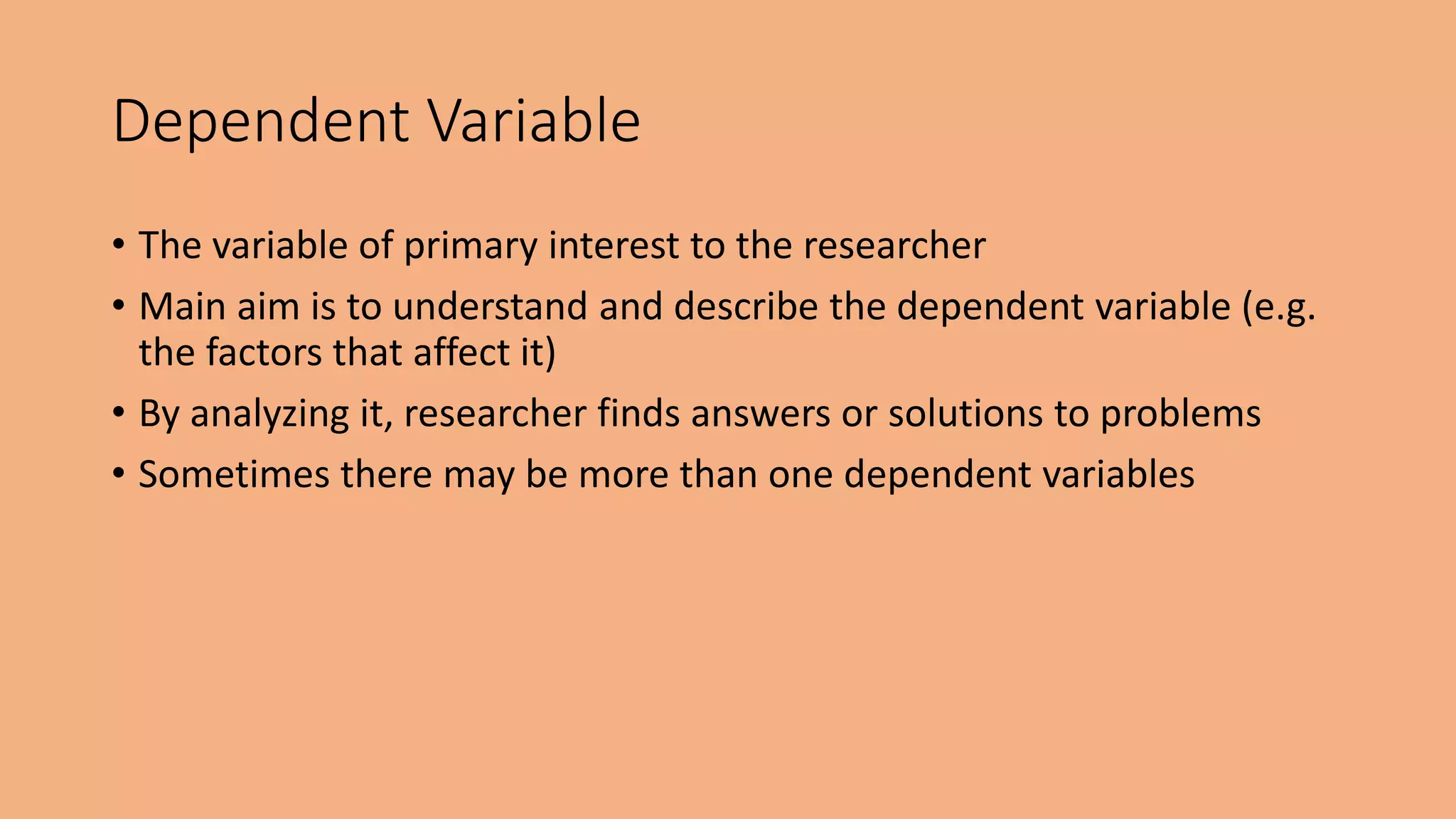 • The variable of primary interest to the researcher
• Main aim is to understand and describe the dependent variable (e.g.
the factors that affect it)
• By analyzing it, researcher finds answers or solutions to problems
• Sometimes there may be more than one dependent variables
Dependent Variable
 