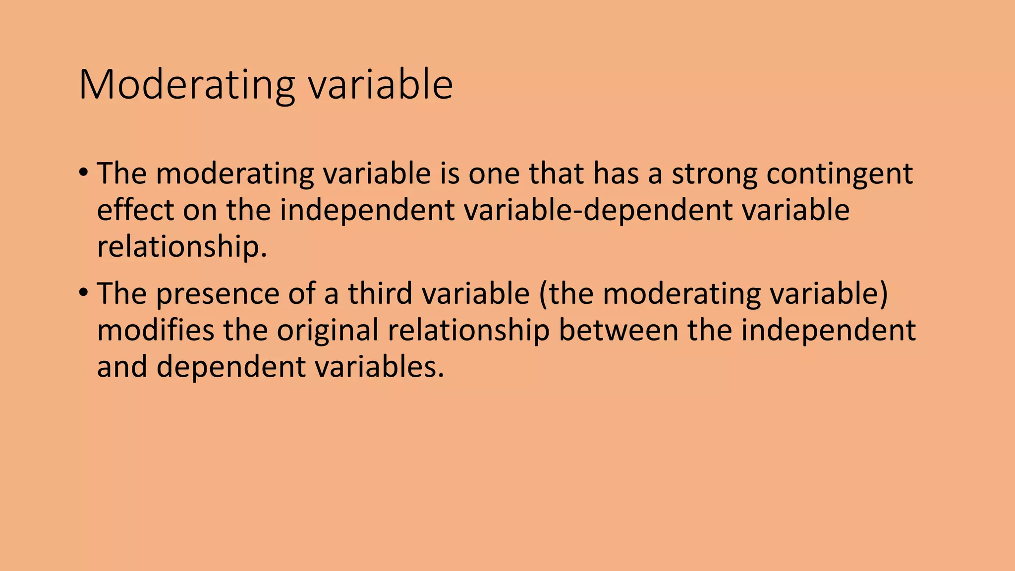 • The moderating variable is one that has a strong contingent
effect on the independent variable-dependent variable
relationship.
• The presence of a third variable (the moderating variable)
modifies the original relationship between the independent
and dependent variables.
Moderating variable
 