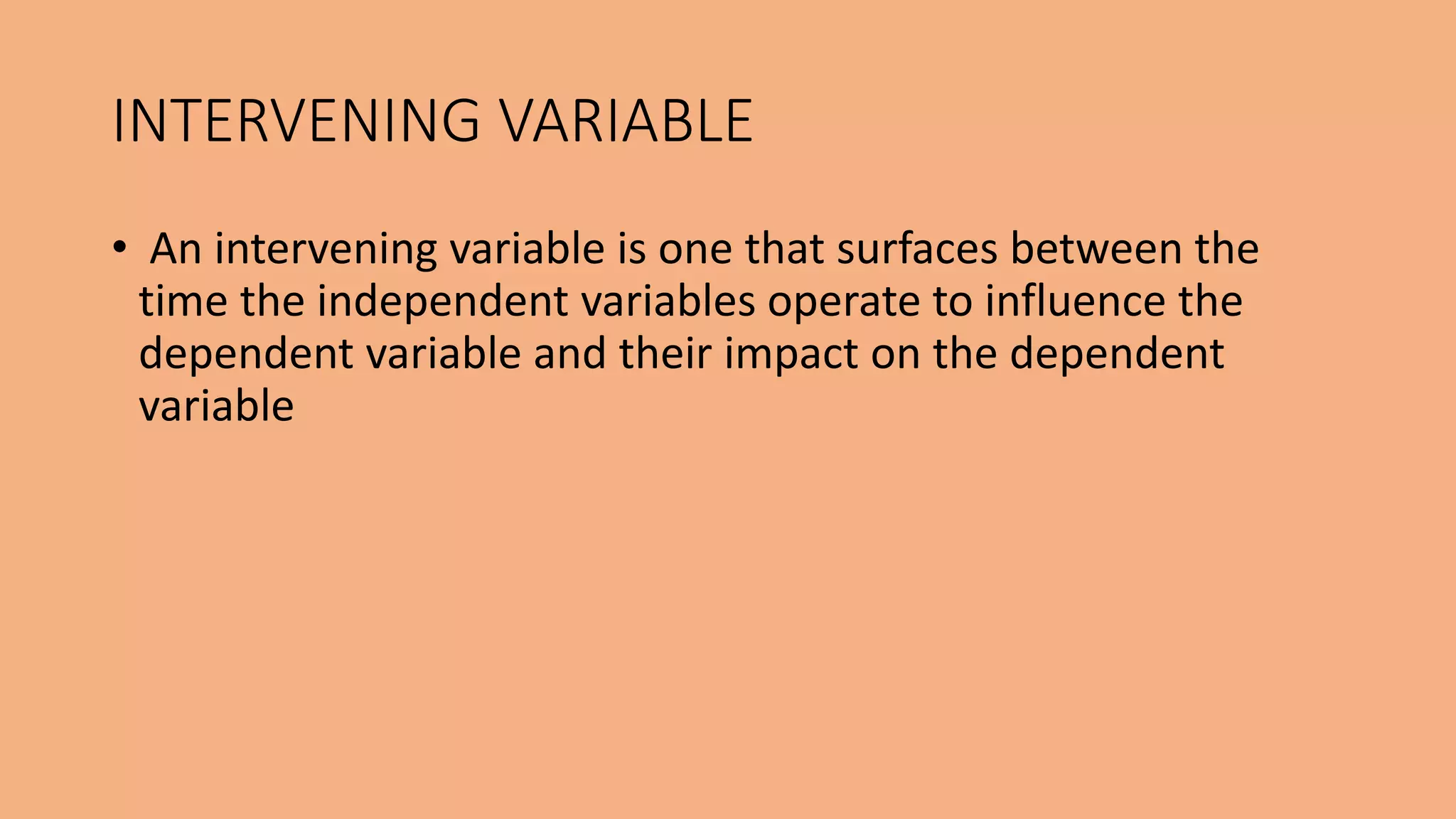 • An intervening variable is one that surfaces between the
time the independent variables operate to influence the
dependent variable and their impact on the dependent
variable
INTERVENING VARIABLE
 
