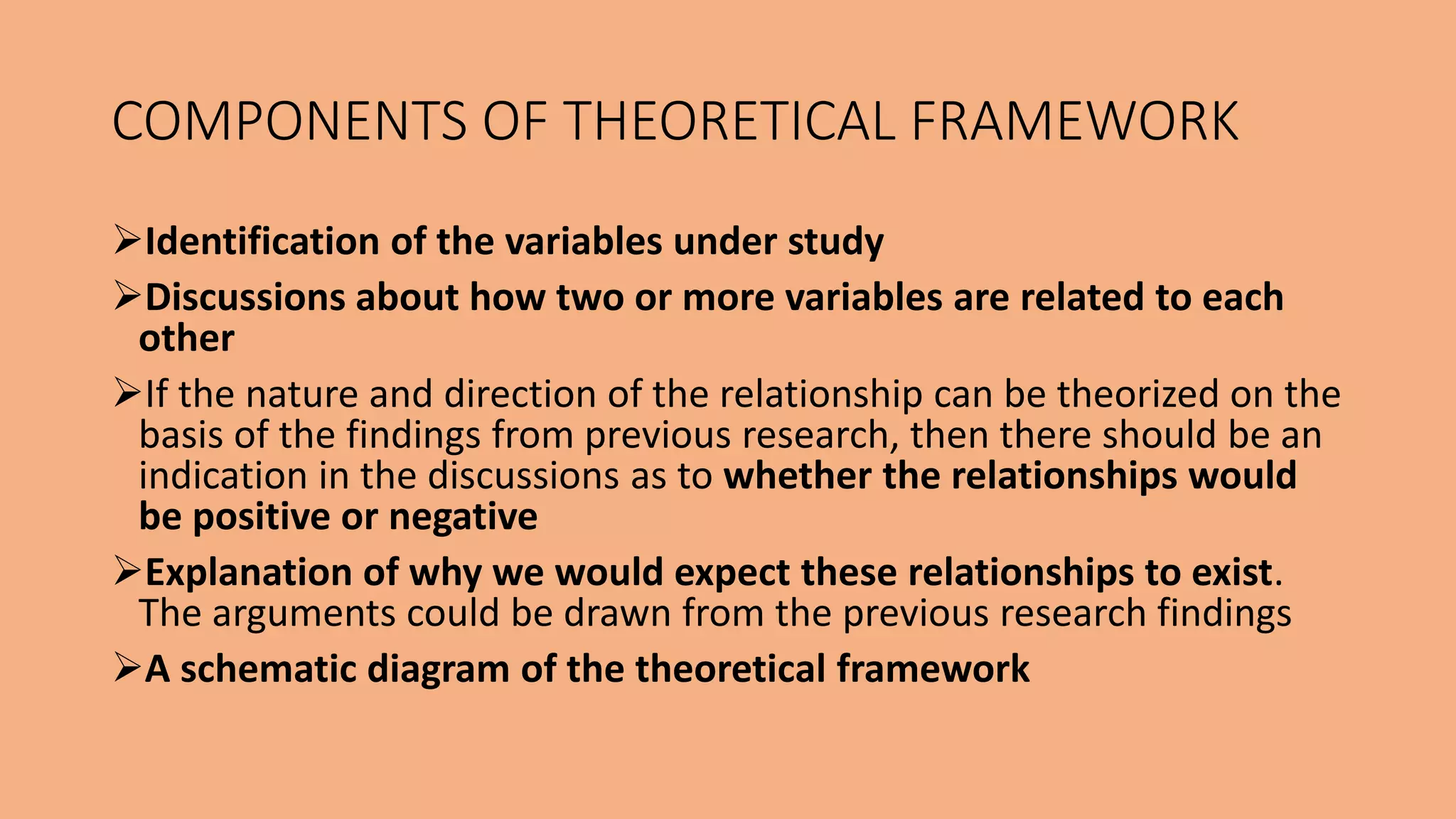 Identification of the variables under study
Discussions about how two or more variables are related to each
other
If the nature and direction of the relationship can be theorized on the
basis of the findings from previous research, then there should be an
indication in the discussions as to whether the relationships would
be positive or negative
Explanation of why we would expect these relationships to exist.
The arguments could be drawn from the previous research findings
A schematic diagram of the theoretical framework
COMPONENTS OF THEORETICAL FRAMEWORK
 