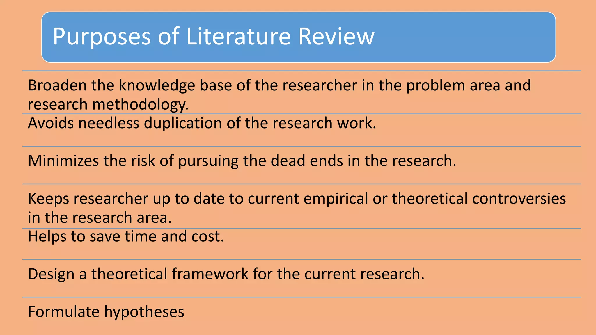 Purposes of Literature Review
Broaden the knowledge base of the researcher in the problem area and
research methodology.
Avoids needless duplication of the research work.
Minimizes the risk of pursuing the dead ends in the research.
Keeps researcher up to date to current empirical or theoretical controversies
in the research area.
Helps to save time and cost.
Design a theoretical framework for the current research.
Formulate hypotheses
 