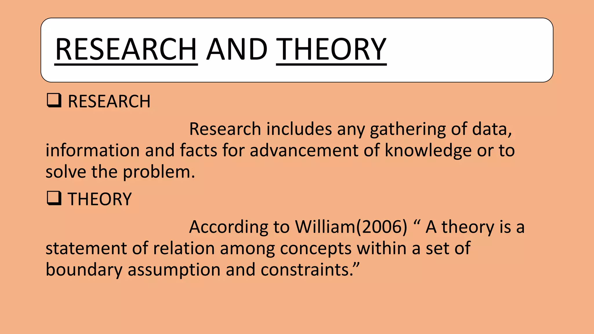RESEARCH AND THEORY
 RESEARCH
Research includes any gathering of data,
information and facts for advancement of knowledge or to
solve the problem.
 THEORY
According to William(2006) “ A theory is a
statement of relation among concepts within a set of
boundary assumption and constraints.”
 