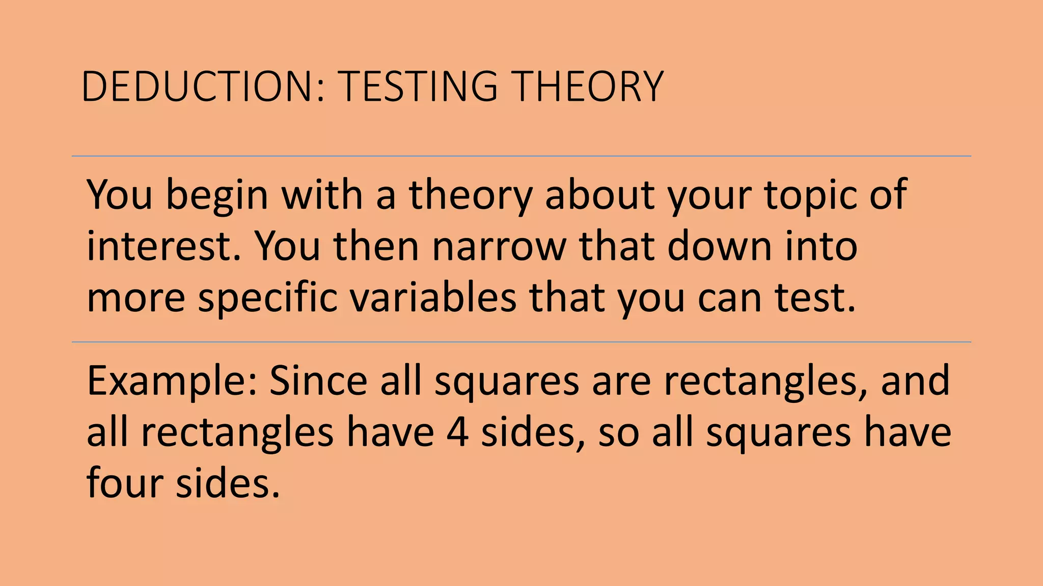You begin with a theory about your topic of
interest. You then narrow that down into
more specific variables that you can test.
Example: Since all squares are rectangles, and
all rectangles have 4 sides, so all squares have
four sides.
DEDUCTION: TESTING THEORY
 
