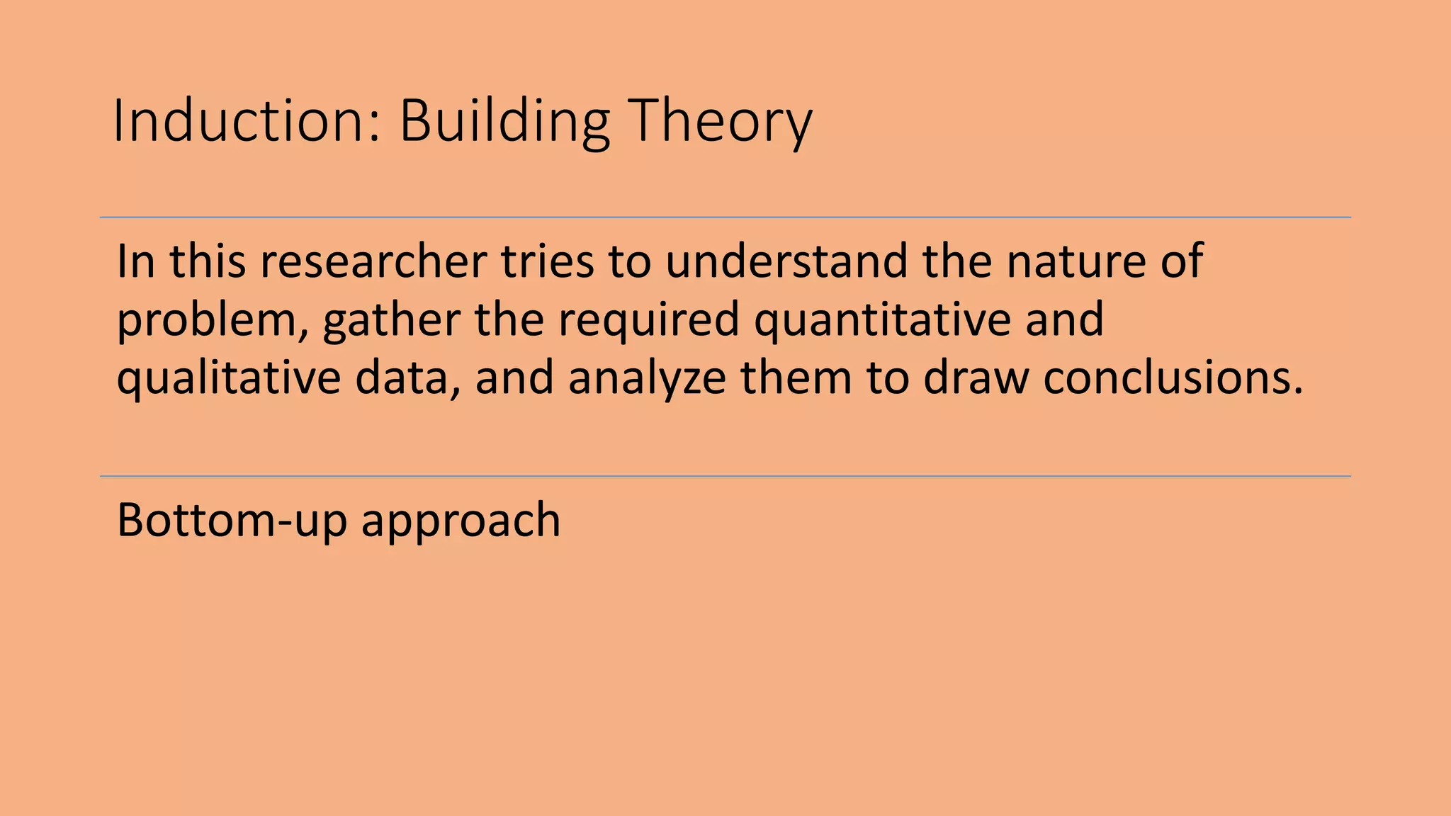 In this researcher tries to understand the nature of
problem, gather the required quantitative and
qualitative data, and analyze them to draw conclusions.
Bottom-up approach
Induction: Building Theory
 