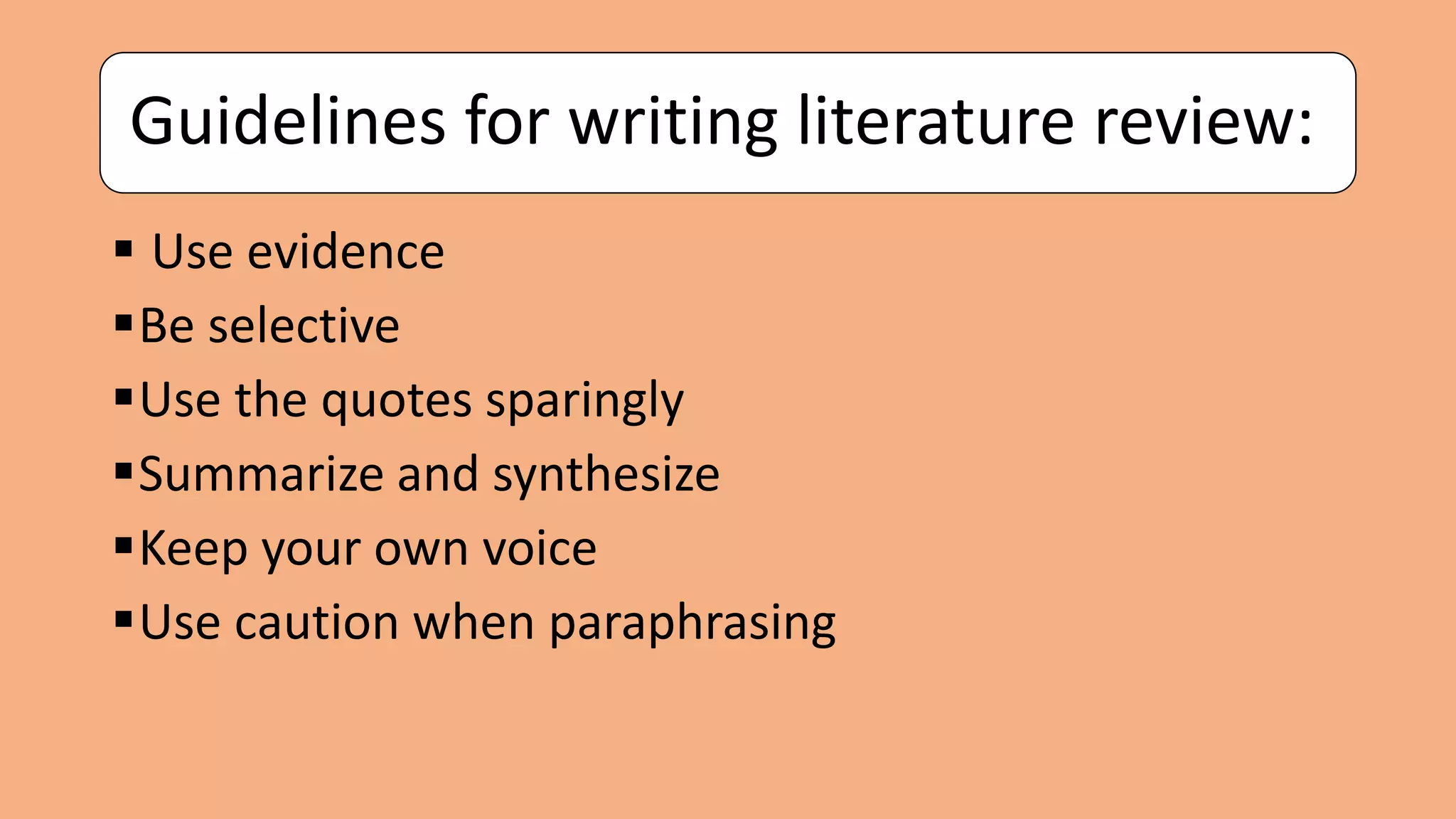 Guidelines for writing literature review:
 Use evidence
Be selective
Use the quotes sparingly
Summarize and synthesize
Keep your own voice
Use caution when paraphrasing
 