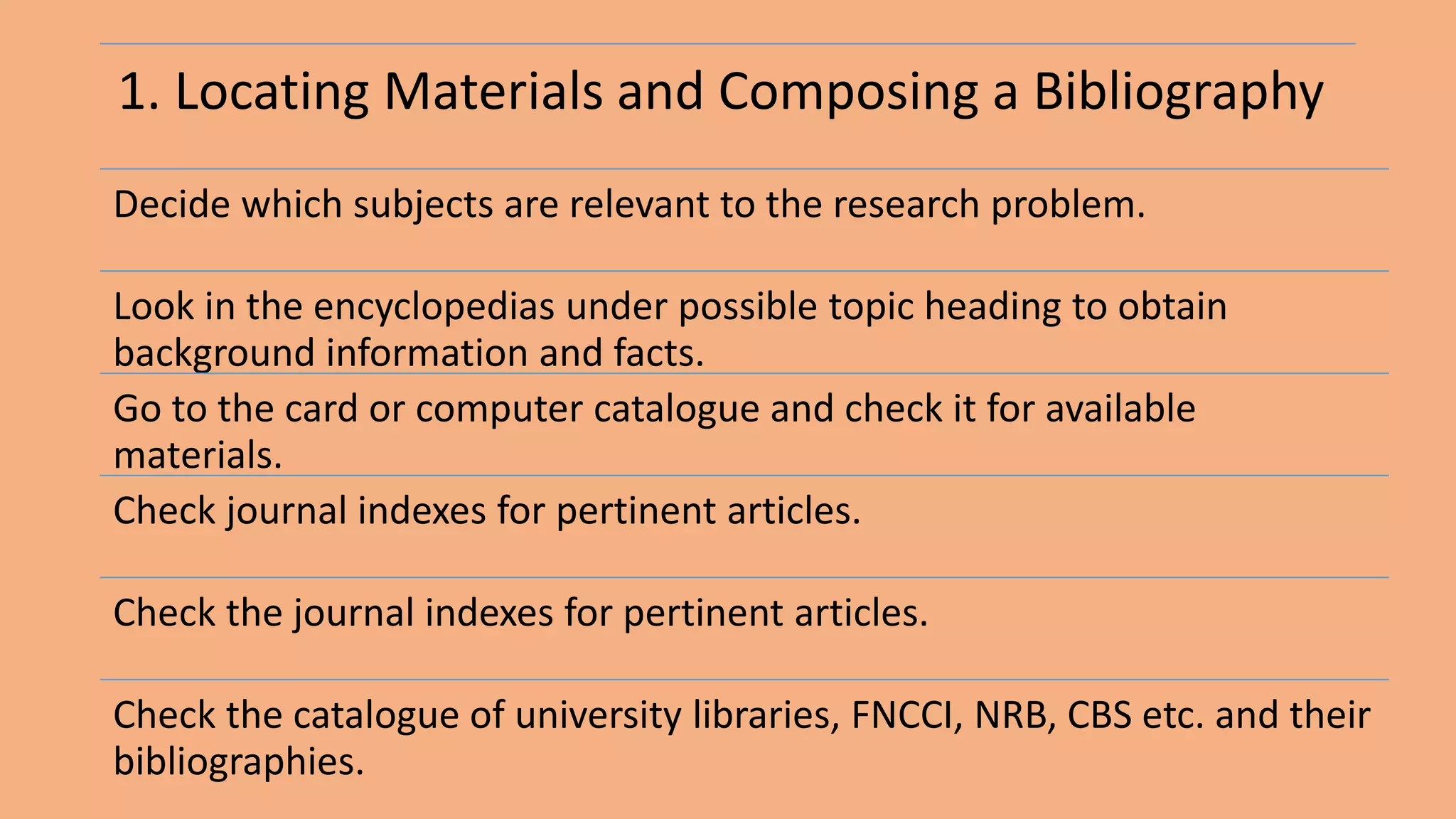 1. Locating Materials and Composing a Bibliography
Decide which subjects are relevant to the research problem.
Look in the encyclopedias under possible topic heading to obtain
background information and facts.
Go to the card or computer catalogue and check it for available
materials.
Check journal indexes for pertinent articles.
Check the journal indexes for pertinent articles.
Check the catalogue of university libraries, FNCCI, NRB, CBS etc. and their
bibliographies.
 