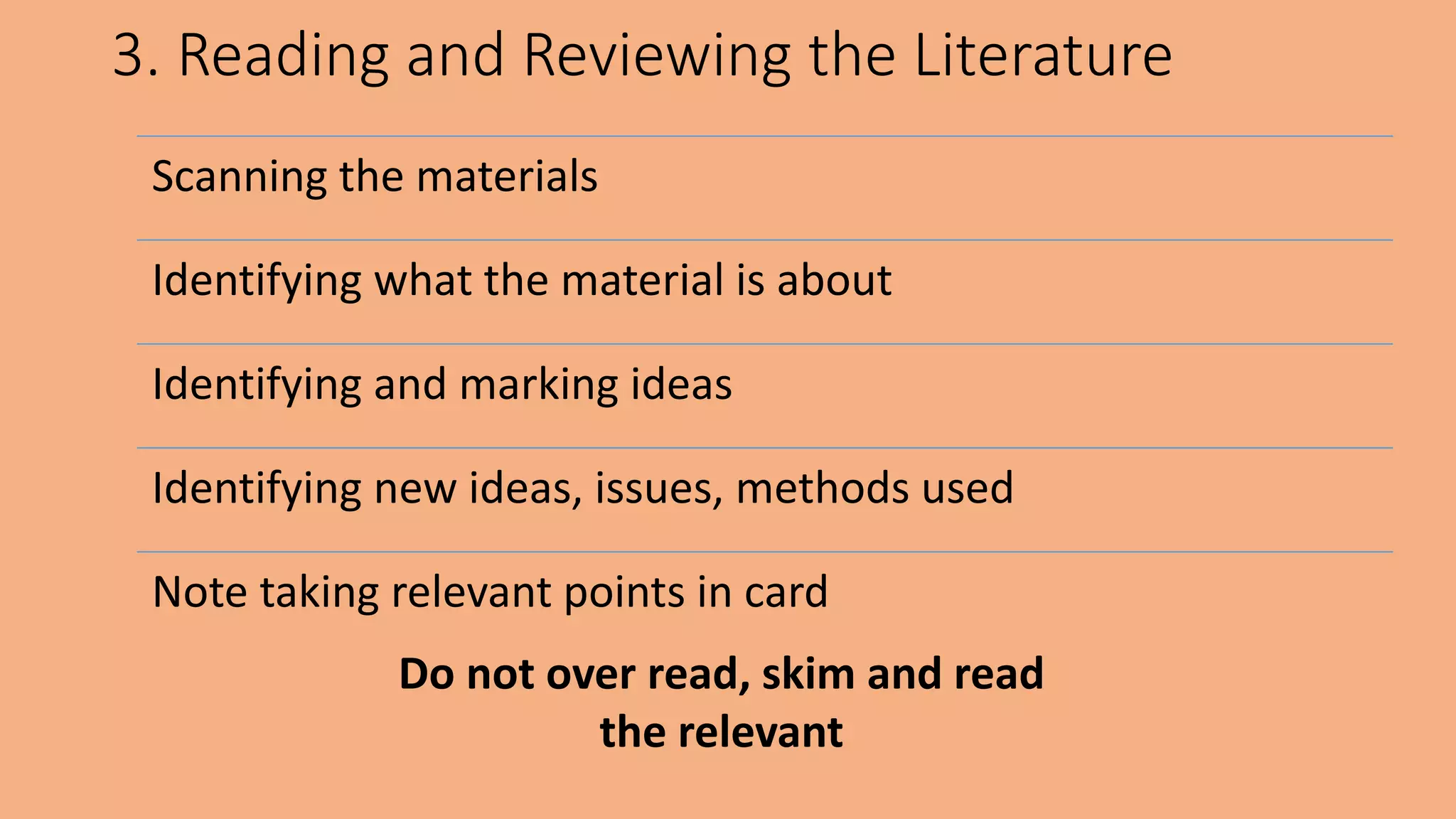 3. Reading and Reviewing the Literature
Scanning the materials
Identifying what the material is about
Identifying and marking ideas
Identifying new ideas, issues, methods used
Note taking relevant points in card
Do not over read, skim and read
the relevant
 