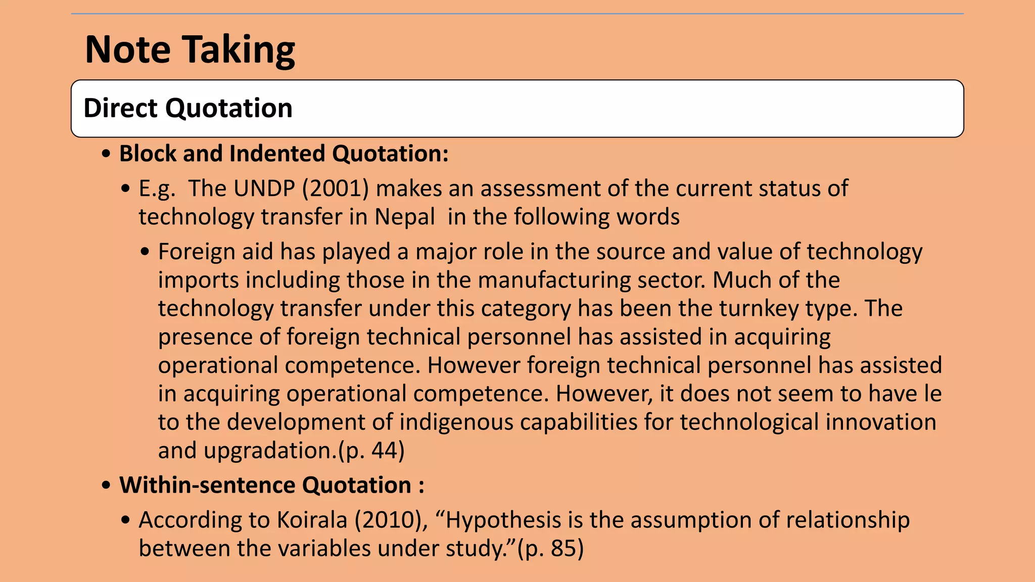 Note Taking
Direct Quotation
• Block and Indented Quotation:
• E.g. The UNDP (2001) makes an assessment of the current status of
technology transfer in Nepal in the following words
• Foreign aid has played a major role in the source and value of technology
imports including those in the manufacturing sector. Much of the
technology transfer under this category has been the turnkey type. The
presence of foreign technical personnel has assisted in acquiring
operational competence. However foreign technical personnel has assisted
in acquiring operational competence. However, it does not seem to have le
to the development of indigenous capabilities for technological innovation
and upgradation.(p. 44)
• Within-sentence Quotation :
• According to Koirala (2010), “Hypothesis is the assumption of relationship
between the variables under study.”(p. 85)
 