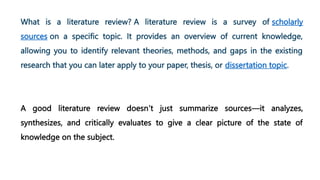 What is a literature review? A literature review is a survey of scholarly
sources on a specific topic. It provides an overview of current knowledge,
allowing you to identify relevant theories, methods, and gaps in the existing
research that you can later apply to your paper, thesis, or dissertation topic.
A good literature review doesn’t just summarize sources—it analyzes,
synthesizes, and critically evaluates to give a clear picture of the state of
knowledge on the subject.
 