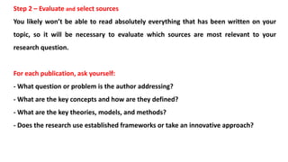 Step 2 – Evaluate and select sources
You likely won’t be able to read absolutely everything that has been written on your
topic, so it will be necessary to evaluate which sources are most relevant to your
research question.
For each publication, ask yourself:
- What question or problem is the author addressing?
- What are the key concepts and how are they defined?
- What are the key theories, models, and methods?
- Does the research use established frameworks or take an innovative approach?
 