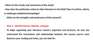 - What are the results and conclusions of the study?
- How does the publication relate to other literature in the field? Does it confirm, add to,
or challenge established knowledge?
- What are the strengths and weaknesses of the research?
- Step 3 – Identify themes, debates, and gaps
- To begin organizing your literature review’s argument and structure, be sure you
understand the connections and relationships between the sources you’ve read.
Based on your reading and notes, you can look for:
 