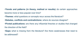 •Trends and patterns (in theory, method or results): do certain approaches
become more or less popular over time?
•Themes: what questions or concepts recur across the literature?
•Debates, conflicts and contradictions: where do sources disagree?
•Pivotal publications: are there any influential theories or studies that changed
the direction of the field?
•Gaps: what is missing from the literature? Are there weaknesses that need to
be addressed?
 