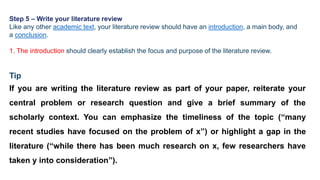 Step 5 – Write your literature review
Like any other academic text, your literature review should have an introduction, a main body, and
a conclusion.
1. The introduction should clearly establish the focus and purpose of the literature review.
Tip
If you are writing the literature review as part of your paper, reiterate your
central problem or research question and give a brief summary of the
scholarly context. You can emphasize the timeliness of the topic (“many
recent studies have focused on the problem of x”) or highlight a gap in the
literature (“while there has been much research on x, few researchers have
taken y into consideration”).
 