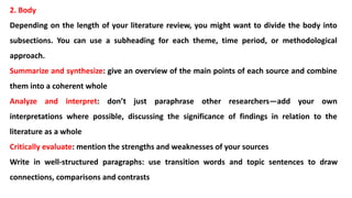 2. Body
Depending on the length of your literature review, you might want to divide the body into
subsections. You can use a subheading for each theme, time period, or methodological
approach.
Summarize and synthesize: give an overview of the main points of each source and combine
them into a coherent whole
Analyze and interpret: don’t just paraphrase other researchers—add your own
interpretations where possible, discussing the significance of findings in relation to the
literature as a whole
Critically evaluate: mention the strengths and weaknesses of your sources
Write in well-structured paragraphs: use transition words and topic sentences to draw
connections, comparisons and contrasts
 