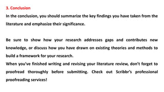 3. Conclusion
In the conclusion, you should summarize the key findings you have taken from the
literature and emphasize their significance.
Be sure to show how your research addresses gaps and contributes new
knowledge, or discuss how you have drawn on existing theories and methods to
build a framework for your research.
When you’ve finished writing and revising your literature review, don’t forget to
proofread thoroughly before submitting. Check out Scribbr’s professional
proofreading services!
 