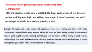 A literature review generally consists of the following parts:
1. Introduction
●The introduction should clearly establish the focus and purpose of the literature
review, defining your topic and setting your scope. If there's anything you aren't
planning to include in your analysis, mention it here.
Example: Struggles with body image and appearance have been widely associated with media
consumption, particularly in young women. While this topic has been widely studied, extant research
has not quite caught up with emerging technologies, such as TikTok, and has mainly focused on mass
media effects. This paper will examine the effects of newer technology, specifically in regards to instant
sharing of images, and its effect on mental health of adolescents.
 