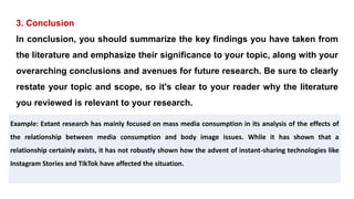 3. Conclusion
In conclusion, you should summarize the key findings you have taken from
the literature and emphasize their significance to your topic, along with your
overarching conclusions and avenues for future research. Be sure to clearly
restate your topic and scope, so it's clear to your reader why the literature
you reviewed is relevant to your research.
Example: Extant research has mainly focused on mass media consumption in its analysis of the effects of
the relationship between media consumption and body image issues. While it has shown that a
relationship certainly exists, it has not robustly shown how the advent of instant-sharing technologies like
Instagram Stories and TikTok have affected the situation.
 