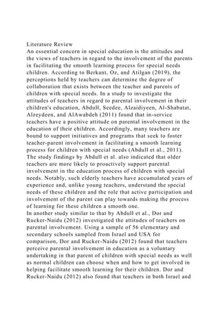Literature Review
An essential concern in special education is the attitudes and
the views of teachers in regard to the involvement of the parents
in facilitating the smooth learning process for special needs
children. According to Berkant, Oz, and Atilgan (2019), the
perceptions held by teachers can determine the degree of
collaboration that exists between the teacher and parents of
children with special needs. In a study to investigate the
attitudes of teachers in regard to parental involvement in their
children's education, Abdull, Seedee, Alzaidiyeen, Al-Shabatat,
Alzeydeen, and AlAwabdeh (2011) found that in-service
teachers have a positive attitude on parental involvement in the
education of their children. Accordingly, many teachers are
bound to support initiatives and programs that seek to foster
teacher-parent involvement in facilitating a smooth learning
process for children with special needs (Abdull et al., 2011).
The study findings by Abdull et al. also indicated that older
teachers are more likely to proactively support parental
involvement in the education process of children with special
needs. Notably, such elderly teachers have accumulated years of
experience and, unlike young teachers, understand the special
needs of these children and the role that active participation and
involvement of the parent can play towards making the process
of learning for these children a smooth one.
In another study similar to that by Abdull et al., Dor and
Rucker-Naidu (2012) investigated the attitudes of teachers on
parental involvement. Using a sample of 56 elementary and
secondary schools sampled from Israel and USA for
comparison, Dor and Rucker-Naidu (2012) found that teachers
perceive parental involvement in education as a voluntary
undertaking in that parent of children with special needs as well
as normal children can choose when and how to get involved in
helping facilitate smooth learning for their children. Dor and
Rucker-Naidu (2012) also found that teachers in both Israel and
 
