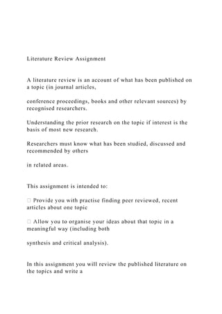 Literature Review Assignment
A literature review is an account of what has been published on
a topic (in journal articles,
conference proceedings, books and other relevant sources) by
recognised researchers.
Understanding the prior research on the topic if interest is the
basis of most new research.
Researchers must know what has been studied, discussed and
recommended by others
in related areas.
This assignment is intended to:
actise finding peer reviewed, recent
articles about one topic
meaningful way (including both
synthesis and critical analysis).
In this assignment you will review the published literature on
the topics and write a
 