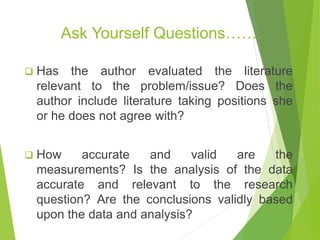 Ask Yourself Questions…….
 Has the author evaluated the literature
relevant to the problem/issue? Does the
author include literature taking positions she
or he does not agree with?
 How accurate and valid are the
measurements? Is the analysis of the data
accurate and relevant to the research
question? Are the conclusions validly based
upon the data and analysis?
 