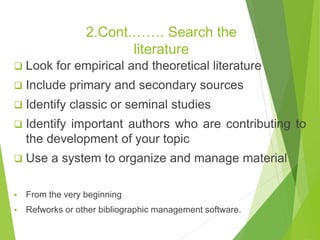 2.Cont.……. Search the
literature
 Look for empirical and theoretical literature
 Include primary and secondary sources
 Identify classic or seminal studies
 Identify important authors who are contributing to
the development of your topic
 Use a system to organize and manage material
 From the very beginning
 Refworks or other bibliographic management software.
 