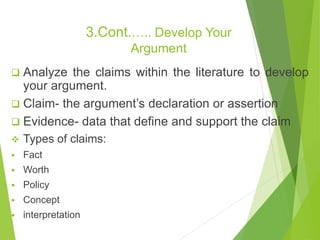 3.Cont.….. Develop Your
Argument
 Analyze the claims within the literature to develop
your argument.
 Claim- the argument’s declaration or assertion
 Evidence- data that define and support the claim
 Types of claims:
 Fact
 Worth
 Policy
 Concept
 interpretation
 