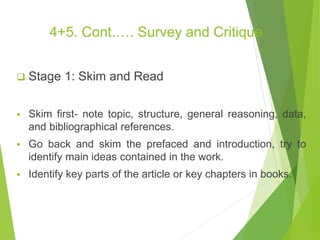 4+5. Cont.…. Survey and Critique
 Stage 1: Skim and Read
 Skim first- note topic, structure, general reasoning, data,
and bibliographical references.
 Go back and skim the prefaced and introduction, try to
identify main ideas contained in the work.
 Identify key parts of the article or key chapters in books.
 