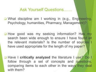 Ask Yourself Questions…….
 What discipline am I working in (e.g., Engineering,
Psychology, humanities, Pharmacy, Management)?
 How good was my seeking information? Has my
search been wide enough to ensure I have found all
the relevant materials? Is the number of sources I
have used appropriate for the length of my paper?
 Have I critically analyzed the literature I use? Do I
follow through a set of concepts and questions,
comparing items to each other in the ways they deal
with them?
 