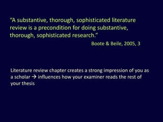 “A substantive, thorough, sophisticated literature
review is a precondition for doing substantive,
thorough, sophisticated research.”
Boote & Beile, 2005, 3
Literature review chapter creates a strong impression of you as
a scholar  influences how your examiner reads the rest of
your thesis
 