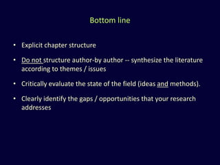 Bottom line
• Explicit chapter structure
• Do not structure author-by author -- synthesize the literature
according to themes / issues
• Critically evaluate the state of the field (ideas and methods).
• Clearly identify the gaps / opportunities that your research
addresses
 