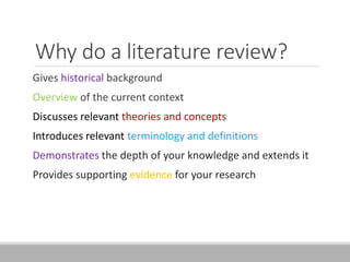 Why do a literature review?
Gives historical background
Overview of the current context
Discusses relevant theories and concepts
Introduces relevant terminology and definitions
Demonstrates the depth of your knowledge and extends it
Provides supporting evidence for your research
 