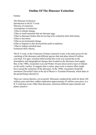Outline Of The Dinosaur Extinction
Outline
The Dinosaur Extinction:
Introduction to the K T event.
Theories of extinction.
Assumptions of extinction:
1.Due to climate change.
2.Due to small mammals that ate dinosaur eggs.
3.Due to dinosaurs bodies that are too big to be worked by their little brains.
4.Due to starvation.
5.Due to environmental change.
6.Due to Supernova that showered the earth in radiation.
7.Due to iridium enriched mud.
Extinction Still a theory.
The K T event, or the Cretaceous Tertiary extinction event, is the name given for the
vanishing of the dinosaurs and different species that took place about 65 million
year back. For ages, scientists believed that this event was caused due to the
atmospheric and topographical changes that invaded on the dinosaurs food supply.
But, in the 1980s, researchers Luis and Walter Alvarez discovered a layer of iridium
on the earth s surface. It suggests that a comet, space rock or meteor effect might
have caused the extinction of the dinosaurs. In the 1990s, researchers found the
enormous Chicxulub Crater at the tip of Mexico s Yucantan Peninsula, which dates to
the period being referred [1].
There are various theories, yet no proofs. Dinosaurs wandered the earth for about 160
million years until their sudden eradication approximately 65 million years prior, in a
K T extinction event. Other than dinosaurs, numerous different types animals and
plants ceased to
 
