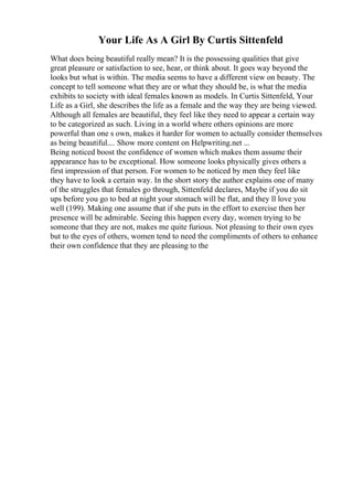 Your Life As A Girl By Curtis Sittenfeld
What does being beautiful really mean? It is the possessing qualities that give
great pleasure or satisfaction to see, hear, or think about. It goes way beyond the
looks but what is within. The media seems to have a different view on beauty. The
concept to tell someone what they are or what they should be, is what the media
exhibits to society with ideal females known as models. In Curtis Sittenfeld, Your
Life as a Girl, she describes the life as a female and the way they are being viewed.
Although all females are beautiful, they feel like they need to appear a certain way
to be categorized as such. Living in a world where others opinions are more
powerful than one s own, makes it harder for women to actually consider themselves
as being beautiful.... Show more content on Helpwriting.net ...
Being noticed boost the confidence of women which makes them assume their
appearance has to be exceptional. How someone looks physically gives others a
first impression of that person. For women to be noticed by men they feel like
they have to look a certain way. In the short story the author explains one of many
of the struggles that females go through, Sittenfeld declares, Maybe if you do sit
ups before you go to bed at night your stomach will be flat, and they ll love you
well (199). Making one assume that if she puts in the effort to exercise then her
presence will be admirable. Seeing this happen every day, women trying to be
someone that they are not, makes me quite furious. Not pleasing to their own eyes
but to the eyes of others, women tend to need the compliments of others to enhance
their own confidence that they are pleasing to the
 