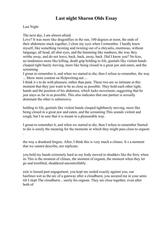 Last night Sharon Olds Essay
Last Night
The next day, I am almost afraid.
Love? It was more like dragonflies in the sun, 100 degrees at noon, the ends of
their abdomens stuck together, I close my eyes when I remember. I hardly knew
myself, like something twisting and twisting out of a chrysalis, enormous, without
language, all head, all shut eyes, and the humming like madness, the way they
writhe away, and do not leave, back, back, away, back. Did I know you? No kiss,
no tenderness more like killing, death grip holding to life, genitals like violent hands
clasped tight barely moving, more like being closed in a great jaw and eaten, and the
screaming
I groan to remember it, and when we started to die, then I refuse to remember, the way
... Show more content on Helpwriting.net ...
I think it s to do with pleasure, rather than pain. These two are so intimate at this
moment that they just want to be as close as possible. They hold each other tight,
hands and the position of his abdomen, which lacks movement, suggesting that he
just stays as far in as possible. This also indicates that one partner is sexually
dominant the other is submissive.
holding to life, genitals like violent hands clasped tightbarely moving, more like
being closed in a great jaw and eaten, and the screaming This sounds violent and
rough, but I m sure that it is meant in a pleasurable way.
I groan to remember it, and when we started to die, then I refuse to remember Started
to die is surely the meaning for the moments in which they might pass close to orgasm
.
the way a drunkard forgets. After, I think this is very much a climax. It s a moment
that we cannot describe, nor replicate.
you held my hands extremely hard as my body moved in shudders like the ferry when
its This is the moment of climax, the moment of orgasm, the moment when they let
go and trembled, shuddered uncontrollably.
axle is loosed past engagement, you kept me sealed exactly against you, our
hairlines wet as the arc of a gateway after a cloudburst, you secured me in your arms
till I slept The cloudburst... surely his orgasm. They are close together, even after
both of
 