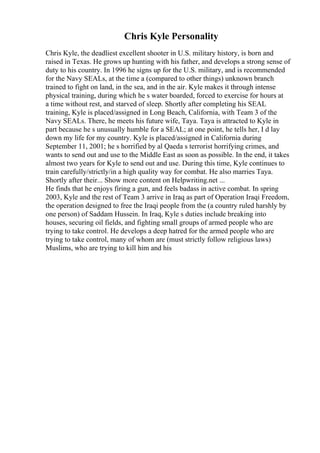 Chris Kyle Personality
Chris Kyle, the deadliest excellent shooter in U.S. military history, is born and
raised in Texas. He grows up hunting with his father, and develops a strong sense of
duty to his country. In 1996 he signs up for the U.S. military, and is recommended
for the Navy SEALs, at the time a (compared to other things) unknown branch
trained to fight on land, in the sea, and in the air. Kyle makes it through intense
physical training, during which he s water boarded, forced to exercise for hours at
a time without rest, and starved of sleep. Shortly after completing his SEAL
training, Kyle is placed/assigned in Long Beach, California, with Team 3 of the
Navy SEALs. There, he meets his future wife, Taya. Taya is attracted to Kyle in
part because he s unusually humble for a SEAL; at one point, he tells her, I d lay
down my life for my country. Kyle is placed/assigned in California during
September 11, 2001; he s horrified by al Qaeda s terrorist horrifying crimes, and
wants to send out and use to the Middle East as soon as possible. In the end, it takes
almost two years for Kyle to send out and use. During this time, Kyle continues to
train carefully/strictly/in a high quality way for combat. He also marries Taya.
Shortly after their... Show more content on Helpwriting.net ...
He finds that he enjoys firing a gun, and feels badass in active combat. In spring
2003, Kyle and the rest of Team 3 arrive in Iraq as part of Operation Iraqi Freedom,
the operation designed to free the Iraqi people from the (a country ruled harshly by
one person) of Saddam Hussein. In Iraq, Kyle s duties include breaking into
houses, securing oil fields, and fighting small groups of armed people who are
trying to take control. He develops a deep hatred for the armed people who are
trying to take control, many of whom are (must strictly follow religious laws)
Muslims, who are trying to kill him and his
 