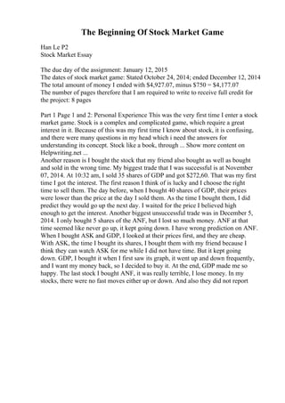 The Beginning Of Stock Market Game
Han Le P2
Stock Market Essay
The due day of the assignment: January 12, 2015
The dates of stock market game: Stated October 24, 2014; ended December 12, 2014
The total amount of money I ended with $4,927.07, minus $750 = $4,177.07
The number of pages therefore that I am required to write to receive full credit for
the project: 8 pages
Part 1 Page 1 and 2: Personal Experience This was the very first time I enter a stock
market game. Stock is a complex and complicated game, which require a great
interest in it. Because of this was my first time I know about stock, it is confusing,
and there were many questions in my head which i need the answers for
understanding its concept. Stock like a book, through ... Show more content on
Helpwriting.net ...
Another reason is I bought the stock that my friend also bought as well as bought
and sold in the wrong time. My biggest trade that I was successful is at November
07, 2014. At 10:32 am, I sold 35 shares of GDP and got $272,60. That was my first
time I got the interest. The first reason I think of is lucky and I choose the right
time to sell them. The day before, when I bought 40 shares of GDP, their prices
were lower than the price at the day I sold them. As the time I bought them, I did
predict they would go up the next day. I waited for the price I believed high
enough to get the interest. Another biggest unsuccessful trade was in December 5,
2014. I only bought 5 shares of the ANF, but I lost so much money. ANF at that
time seemed like never go up, it kept going down. I have wrong prediction on ANF.
When I bought ASK and GDP, I looked at their prices first, and they are cheap.
With ASK, the time I bought its shares, I bought them with my friend because I
think they can watch ASK for me while I did not have time. But it kept going
down. GDP, I bought it when I first saw its graph, it went up and down frequently,
and I want my money back, so I decided to buy it. At the end, GDP made me so
happy. The last stock I bought ANF, it was really terrible, I lose money. In my
stocks, there were no fast moves either up or down. And also they did not report
 