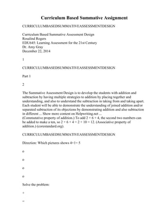 Curriculum Based Summative Assignment
CURRICULUMBASEDSUMMATIVEASSESSMENTDESIGN
Curriculum Based Summative Assessment Design
Rosalind Rogers
EDU645: Learning Assessment for the 21st Century
Dr. Amy Gray
December 22, 2014
1
CURRICULUMBASEDSUMMATIVEASSESSMENTDESIGN
Part 1
2
The Summative Assessment Design is to develop the students with addition and
subtraction by having multiple strategies to addition by placing together and
understanding, and also to understand the subtraction in taking from and taking apart.
Each student will be able to demonstrate the understanding of joined addition and/or
separated subtraction of its objections by demonstrating addition and also subtraction
in different ... Show more content on Helpwriting.net ...
(Commutative property of addition.) To add 2 + 6 + 4, the second two numbers can
be added to make a ten, so 2 + 6 + 4 = 2 + 10 = 12. (Associative property of
addition.) (corestandard.org).
CURRICULUMBASEDSUMMATIVEASSESSMENTDESIGN
Direction: Which pictures shows 4+1= 5
o
o
o
o
Solve the problem:
+
=
 