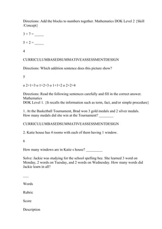 Directions: Add the blocks to numbers together. Mathematics DOK Level 2 {Skill
/Concept}
3 + 7 = _____
5 + 2 = _____
4
CURRICULUMBASEDSUMMATIVEASSESSMENTDESIGN
Directions: Which addition sentence does this picture show?
5
o 2+1=3 o 1+2=3 o 1+1=2 o 2+2=4
Directions: Read the following sentences carefully and fill in the correct answer.
Mathematics
DOK Level 1. {It recalls the information such as term, fact, and/or simple procedure}
1. At the Basketball Tournament, Brad won 3 gold medals and 2 silver medals.
How many medals did she win at the Tournament? ________
CURRICULUMBASEDSUMMATIVEASSESSMENTDESIGN
2. Katie house has 4 rooms with each of them having 1 window.
6
How many windows are in Katie s house? _________
Solve: Jackie was studying for the school spelling bee. She learned 3 word on
Monday, 2 words on Tuesday, and 2 words on Wednesday. How many words did
Jackie learn in all?
___
Words
Rubric
Score
Description
 